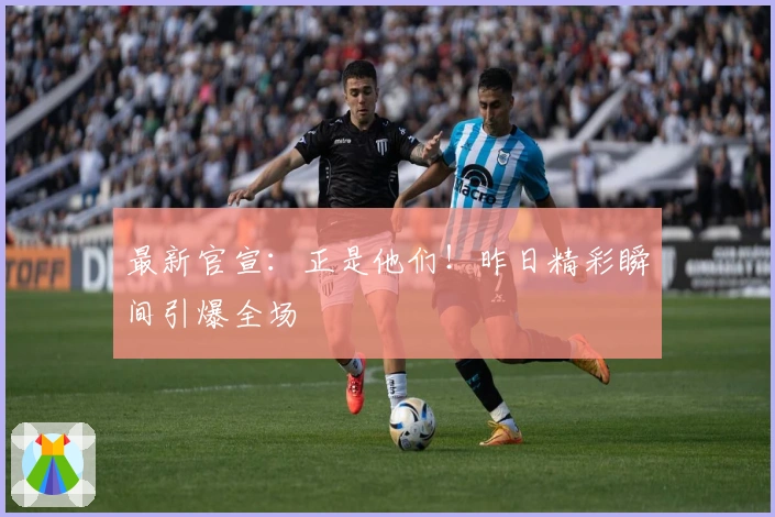 最新官宣：正是他们！昨日精彩瞬间引爆全场