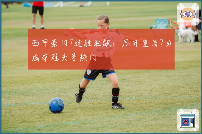 西甲豪门7连胜狂飙，甩开皇马7分成夺冠头号热门