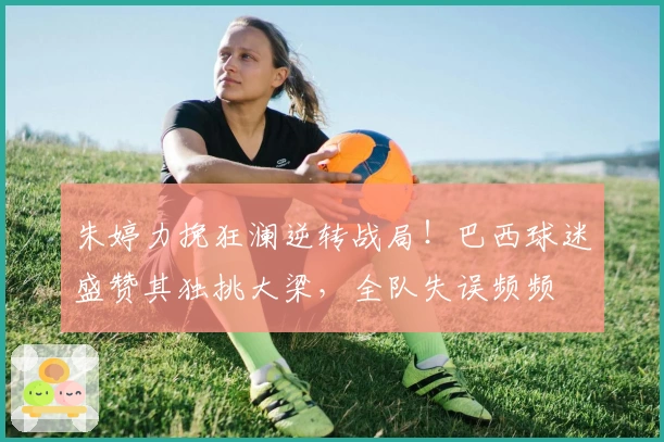 朱婷力挽狂澜逆转战局！巴西球迷盛赞其独挑大梁，全队失误频频