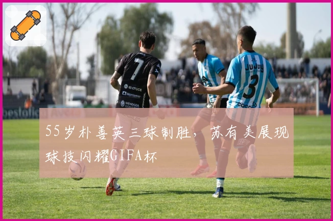 55岁朴善英三球制胜，苏有美展现球技闪耀GIFA杯
