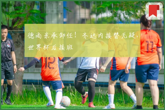 德尚亲承卸任！齐达内接替无疑，世界杯后接班