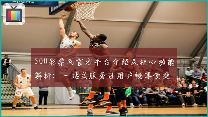 500彩票网官方平台介绍及核心功能解析：一站式服务让用户畅享便捷体验