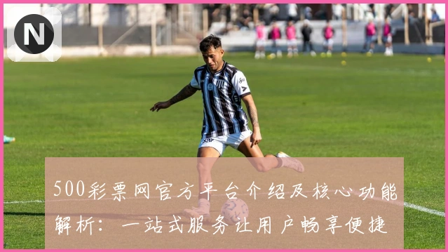 500彩票网官方平台介绍及核心功能解析：一站式服务让用户畅享便捷体验