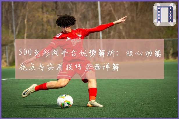500竞彩网平台优势解析：核心功能亮点与实用技巧全面详解