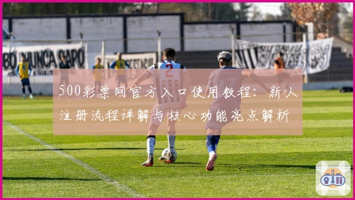 500彩票网官方入口使用教程：新人注册流程详解与核心功能亮点解析
