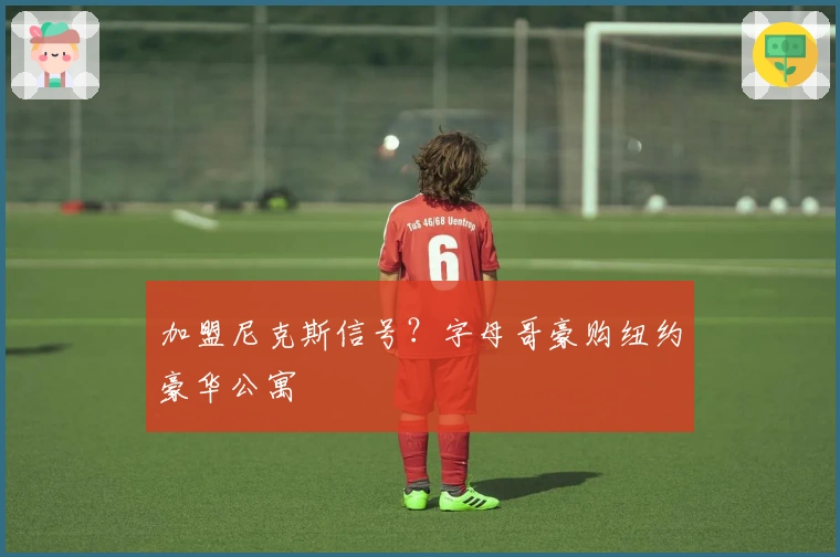 加盟尼克斯信号？字母哥豪购纽约豪华公寓