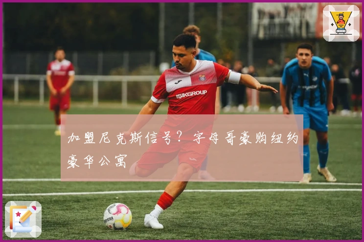 加盟尼克斯信号？字母哥豪购纽约豪华公寓