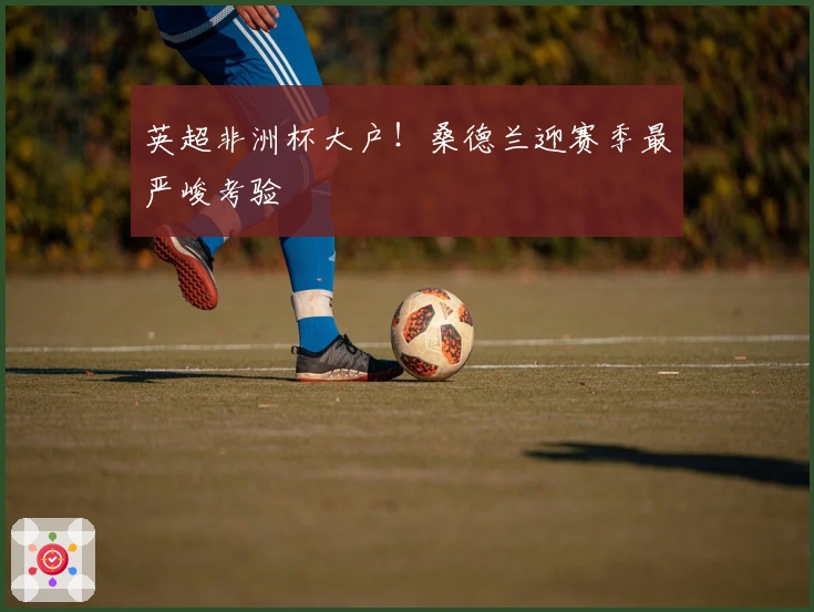 英超非洲杯大户！桑德兰迎赛季最严峻考验