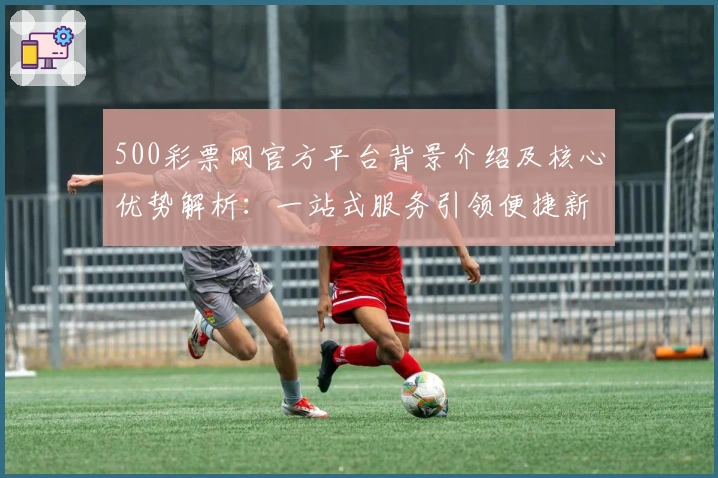 500彩票网官方平台背景介绍及核心优势解析：一站式服务引领便捷新体验