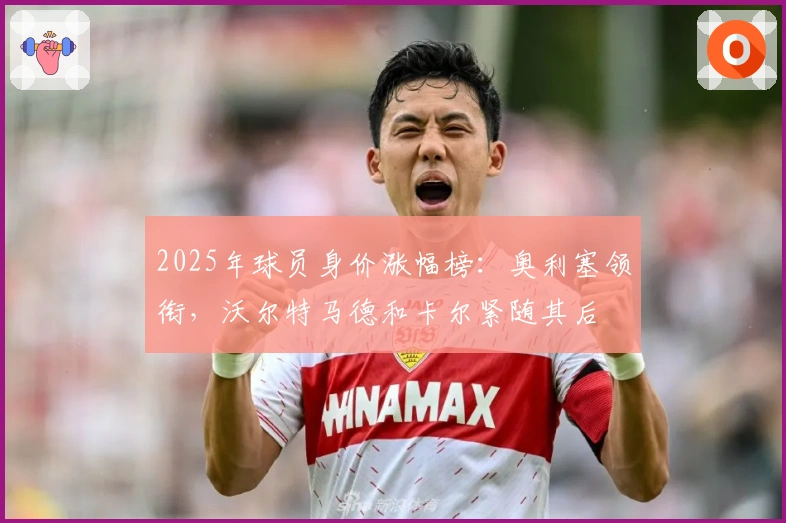 2025年球员身价涨幅榜：奥利塞领衔，沃尔特马德和卡尔紧随其后